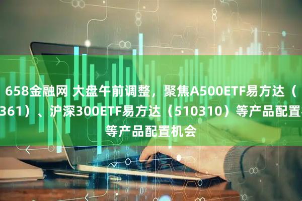 658金融网 大盘午前调整，聚焦A500ETF易方达（159361）、沪深300ETF易方达（510310）等产品配置机会