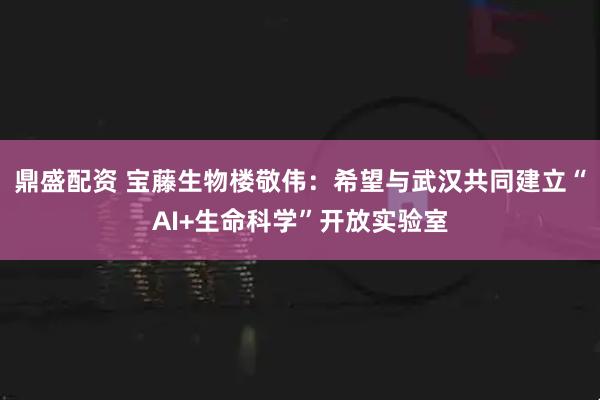 鼎盛配资 宝藤生物楼敬伟：希望与武汉共同建立“AI+生命科学”开放实验室