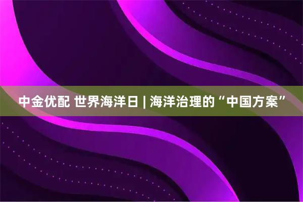 中金优配 世界海洋日 | 海洋治理的“中国方案”