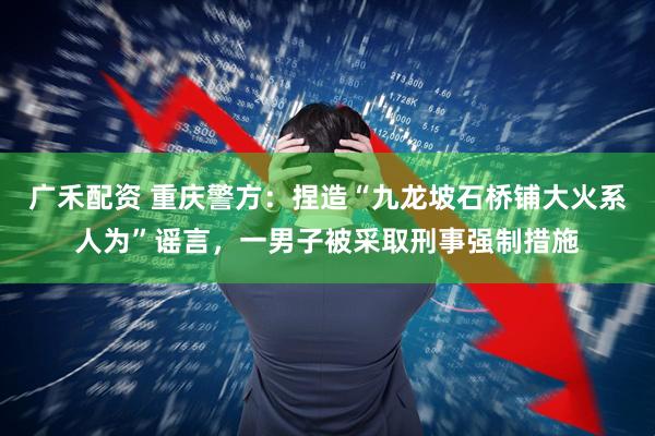 广禾配资 重庆警方：捏造“九龙坡石桥铺大火系人为”谣言，一男子被采取刑事强制措施