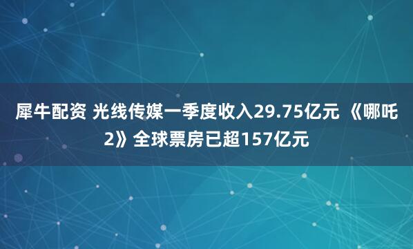 犀牛配资 光线传媒一季度收入29.75亿元 《哪吒2》全球票房已超157亿元