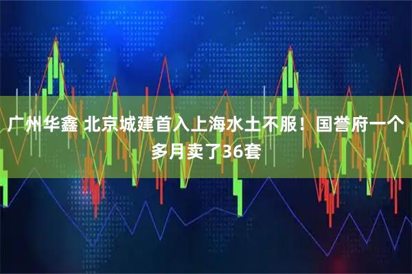 广州华鑫 北京城建首入上海水土不服！国誉府一个多月卖了36套