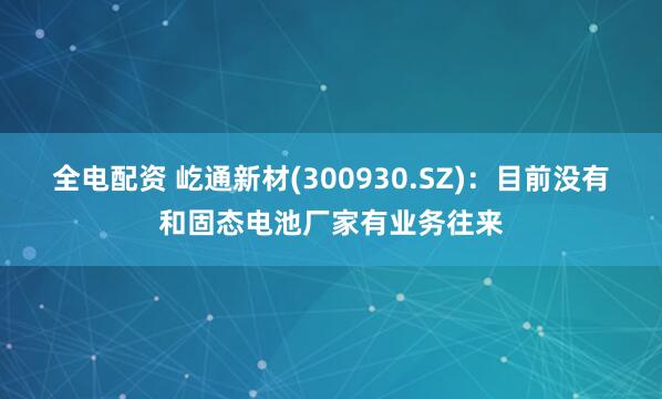 全电配资 屹通新材(300930.SZ)：目前没有和固态电池厂家有业务往来