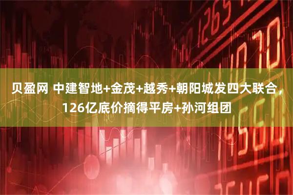 贝盈网 中建智地+金茂+越秀+朝阳城发四大联合，126亿底价摘得平房+孙河组团