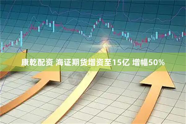 康乾配资 海证期货增资至15亿 增幅50%