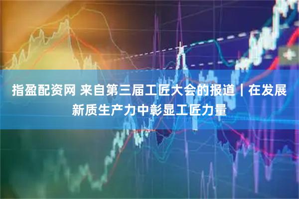 指盈配资网 来自第三届工匠大会的报道｜在发展新质生产力中彰显工匠力量