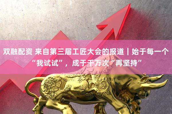 双融配资 来自第三届工匠大会的报道｜始于每一个“我试试”，成于千万次“再坚持”