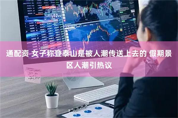 通配资 女子称登泰山是被人潮传送上去的 假期景区人潮引热议