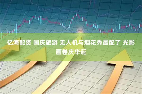 亿海配资 国庆旅游 无人机与烟花秀最配了 光影画卷庆华诞