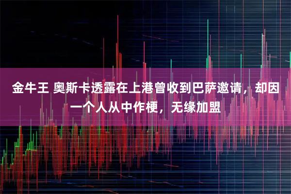 金牛王 奥斯卡透露在上港曾收到巴萨邀请，却因一个人从中作梗，无缘加盟