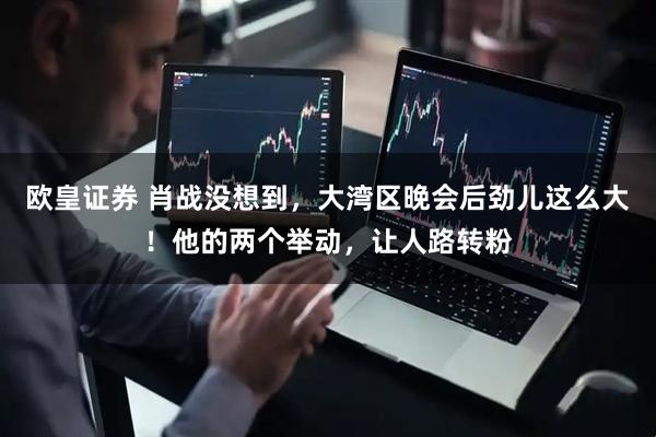 欧皇证券 肖战没想到，大湾区晚会后劲儿这么大！他的两个举动，让人路转粉