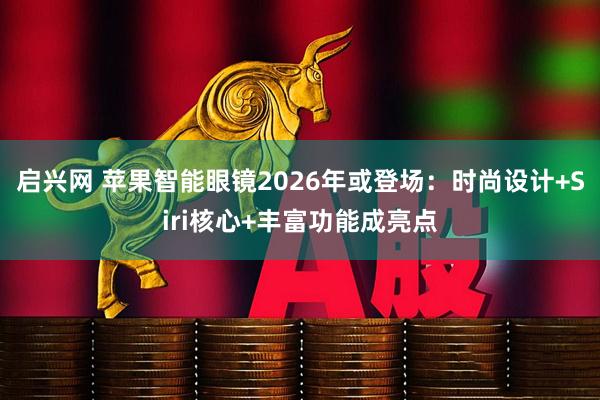 启兴网 苹果智能眼镜2026年或登场：时尚设计+Siri核心+丰富功能成亮点