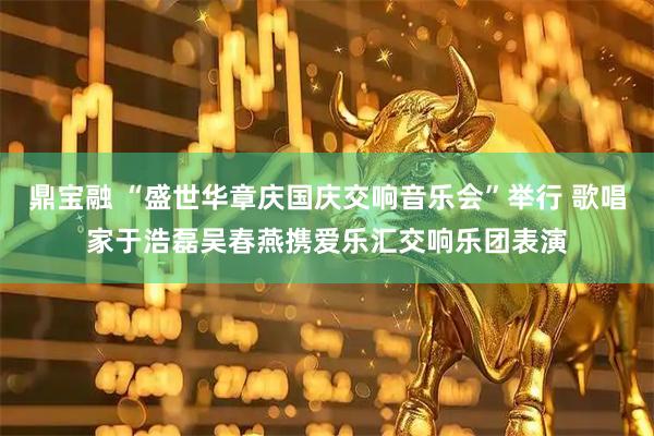 鼎宝融 “盛世华章庆国庆交响音乐会”举行 歌唱家于浩磊吴春燕携爱乐汇交响乐团表演
