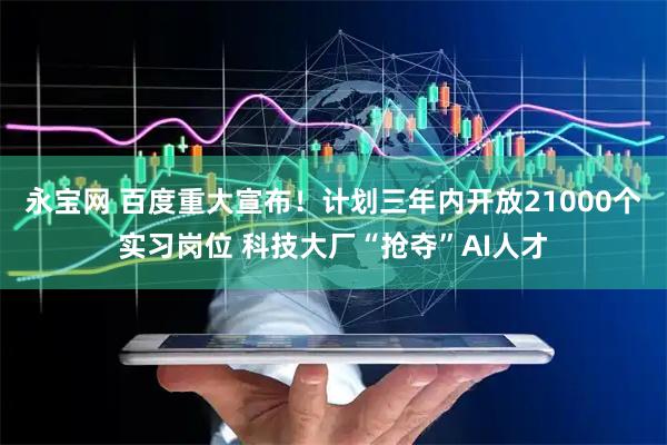 永宝网 百度重大宣布！计划三年内开放21000个实习岗位 科技大厂“抢夺”AI人才