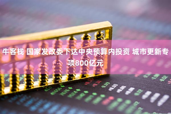 牛客栈 国家发改委下达中央预算内投资 城市更新专项800亿元