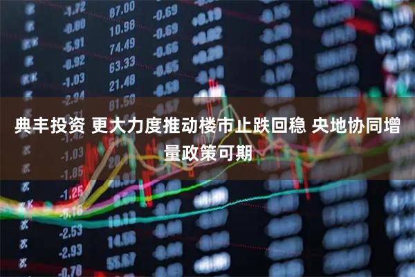 典丰投资 更大力度推动楼市止跌回稳 央地协同增量政策可期