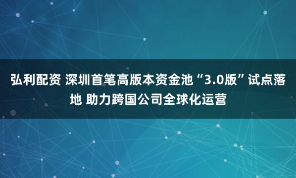 弘利配资 深圳首笔高版本资金池“3.0版”试点落地 助力跨国公司全球化运营