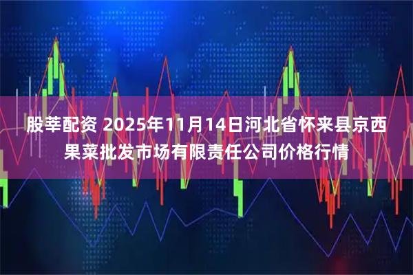 股莘配资 2025年11月14日河北省怀来县京西果菜批发市场有限责任公司价格行情