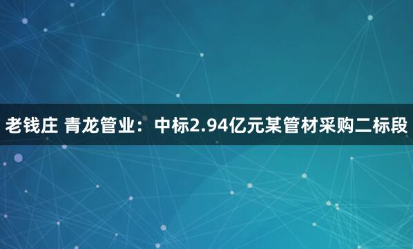 老钱庄 青龙管业:中标2.94亿元某管材采购二标段