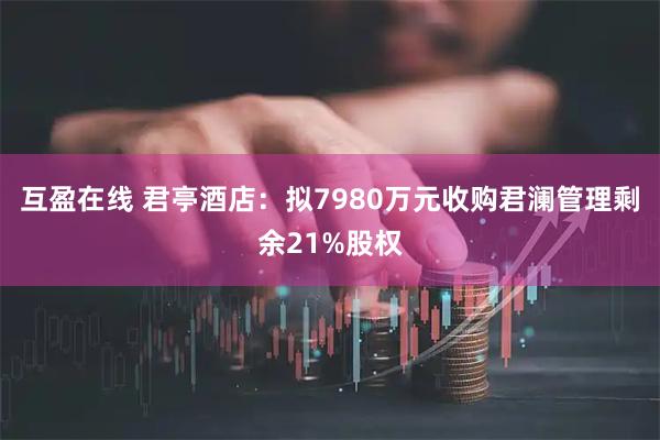 互盈在线 君亭酒店:拟7980万元收购君澜管理剩余21%股权
