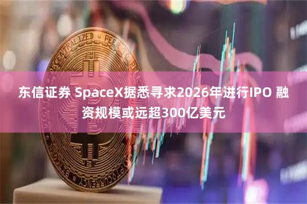 东信证券 SpaceX据悉寻求2026年进行IPO 融资规模或远超300亿美元