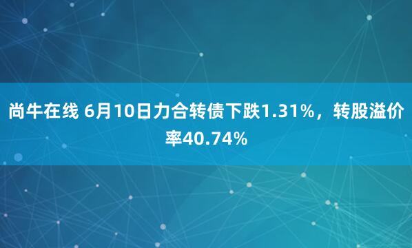 尚牛在线 6月10日力合转债下跌1.31%，转股溢价率40.74%