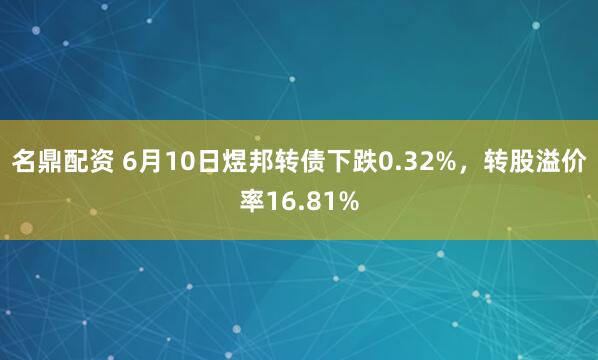 名鼎配资 6月10日煜邦转债下跌0.32%，转股溢价率16.81%