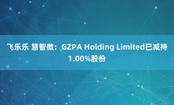 飞乐乐 慧智微：GZPA Holding Limited已减持1.00%股份