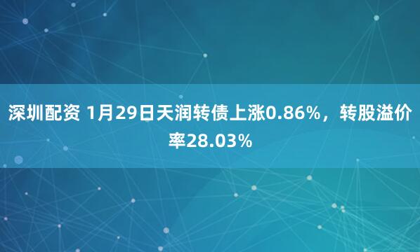 深圳配资 1月29日天润转债上涨0.86%，转股溢价率28.03%