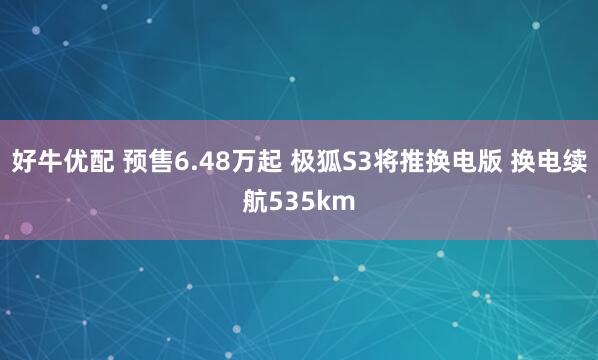 好牛优配 预售6.48万起 极狐S3将推换电版 换电续航535km