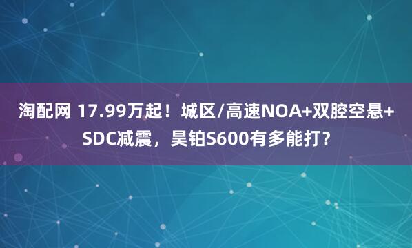 淘配网 17.99万起!城区/高速NOA+双腔空悬+SDC减震,昊铂S600有多能打?