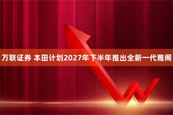 万联证券 本田计划2027年下半年推出全新一代雅阁