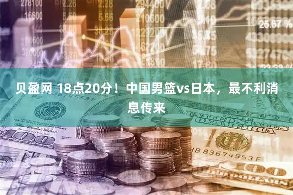 贝盈网 18点20分！中国男篮vs日本，最不利消息传来